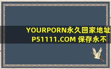 YOURPORN永久回家地址YP51111.COM 保存永不迷路_up主:用起来简直美滋滋！